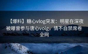 【爆料】糖心vlog突发：明星在深夜被曝曾参与唐心volg，情不自禁席卷全网