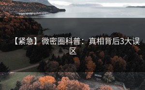 【紧急】微密圈科普：真相背后3大误区