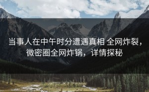 当事人在中午时分遭遇真相 全网炸裂，微密圈全网炸锅，详情探秘