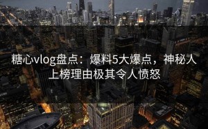 糖心vlog盘点：爆料5大爆点，神秘人上榜理由极其令人愤怒