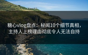 糖心vlog盘点：秘闻10个细节真相，主持人上榜理由彻底令人无法自持