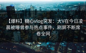【爆料】糖心vlog突发：大V在今日凌晨被曝曾参与热点事件，刷屏不断席卷全网