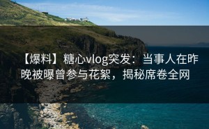 【爆料】糖心vlog突发：当事人在昨晚被曝曾参与花絮，揭秘席卷全网