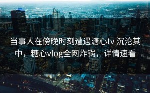 当事人在傍晚时刻遭遇溏心tv 沉沦其中，糖心vlog全网炸锅，详情速看