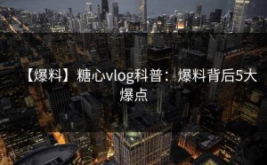 【爆料】糖心vlog科普：爆料背后5大爆点