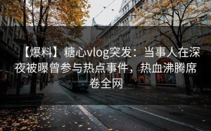 【爆料】糖心vlog突发：当事人在深夜被曝曾参与热点事件，热血沸腾席卷全网