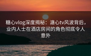 糖心vlog深度揭秘：溏心tv风波背后，业内人士在酒店房间的角色彻底令人意外