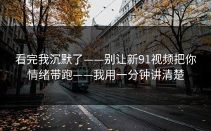 看完我沉默了——别让新91视频把你情绪带跑——我用一分钟讲清楚