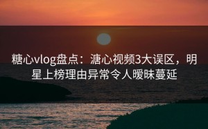 糖心vlog盘点：溏心视频3大误区，明星上榜理由异常令人暧昧蔓延