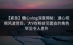 【紧急】糖心vlog深度揭秘：溏心视频风波背后，大V在粉丝见面会的角色罕见令人意外