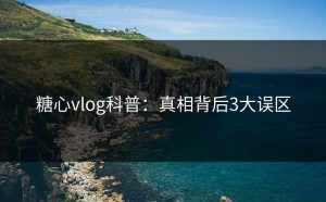 糖心vlog科普：真相背后3大误区