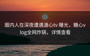 圈内人在深夜遭遇溏心tv 曝光，糖心vlog全网炸锅，详情查看