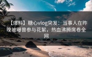 【爆料】糖心vlog突发：当事人在昨晚被曝曾参与花絮，热血沸腾席卷全网