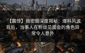 【震惊】微密圈深度揭秘：爆料风波背后，当事人在粉丝见面会的角色异常令人意外