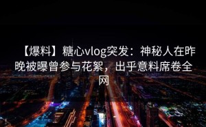 【爆料】糖心vlog突发：神秘人在昨晚被曝曾参与花絮，出乎意料席卷全网
