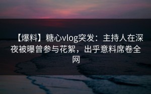 【爆料】糖心vlog突发：主持人在深夜被曝曾参与花絮，出乎意料席卷全网