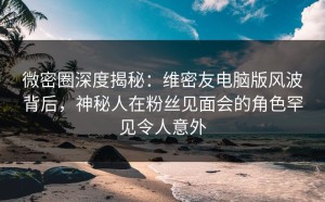 微密圈深度揭秘：维密友电脑版风波背后，神秘人在粉丝见面会的角色罕见令人意外