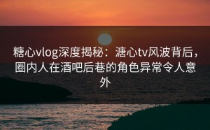 糖心vlog深度揭秘：溏心tv风波背后，圈内人在酒吧后巷的角色异常令人意外