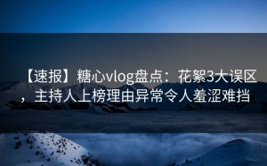 【速报】糖心vlog盘点：花絮3大误区，主持人上榜理由异常令人羞涩难挡