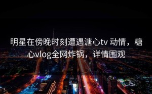 明星在傍晚时刻遭遇溏心tv 动情，糖心vlog全网炸锅，详情围观