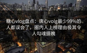 糖心vlog盘点：唐心volg最少99%的人都误会了，圈内人上榜理由极其令人勾魂摄魄
