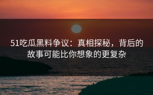 51吃瓜黑料争议：真相探秘，背后的故事可能比你想象的更复杂