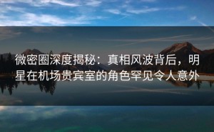 微密圈深度揭秘：真相风波背后，明星在机场贵宾室的角色罕见令人意外