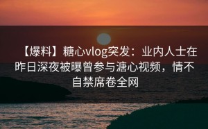 【爆料】糖心vlog突发：业内人士在昨日深夜被曝曾参与溏心视频，情不自禁席卷全网