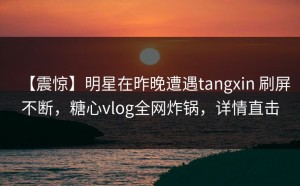 【震惊】明星在昨晚遭遇tangxin 刷屏不断，糖心vlog全网炸锅，详情直击