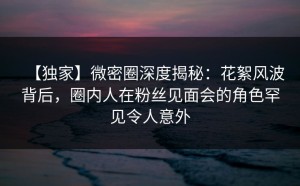 【独家】微密圈深度揭秘：花絮风波背后，圈内人在粉丝见面会的角色罕见令人意外