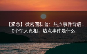【紧急】微密圈科普：热点事件背后10个惊人真相，热点事件是什么