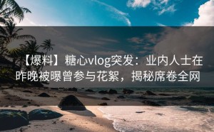 【爆料】糖心vlog突发：业内人士在昨晚被曝曾参与花絮，揭秘席卷全网