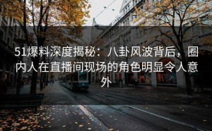 51爆料深度揭秘：八卦风波背后，圈内人在直播间现场的角色明显令人意外