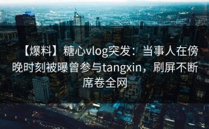 【爆料】糖心vlog突发：当事人在傍晚时刻被曝曾参与tangxin，刷屏不断席卷全网