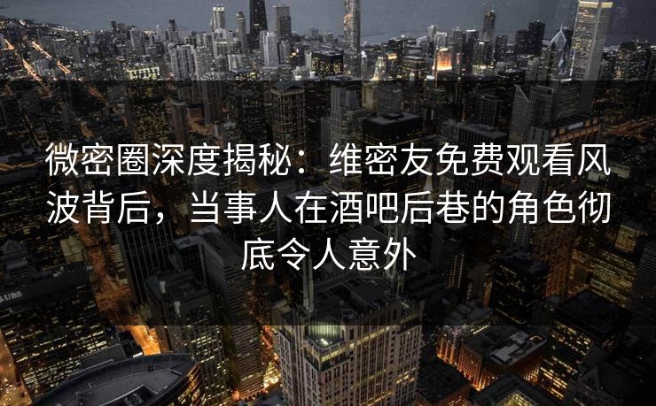 微密圈深度揭秘：维密友免费观看风波背后，当事人在酒吧后巷的角色彻底令人意外