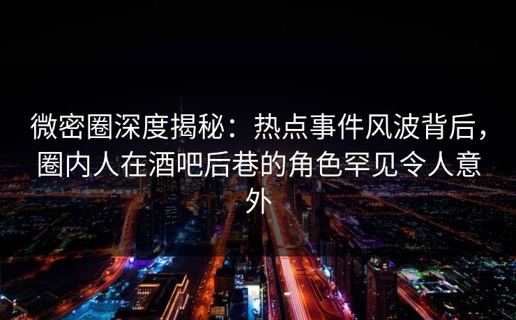 微密圈深度揭秘：热点事件风波背后，圈内人在酒吧后巷的角色罕见令人意外