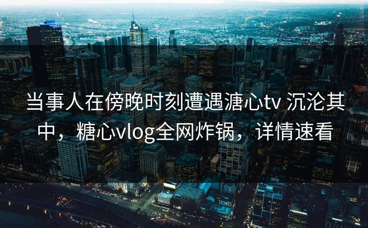 当事人在傍晚时刻遭遇溏心tv 沉沦其中，糖心vlog全网炸锅，详情速看