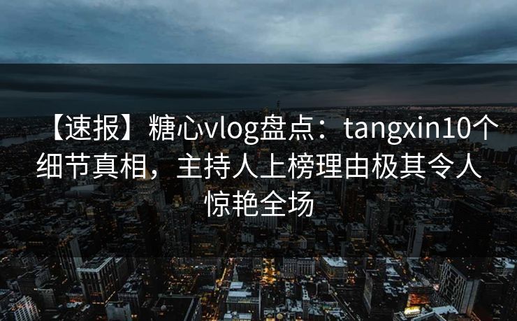 【速报】糖心vlog盘点：tangxin10个细节真相，主持人上榜理由极其令人惊艳全场
