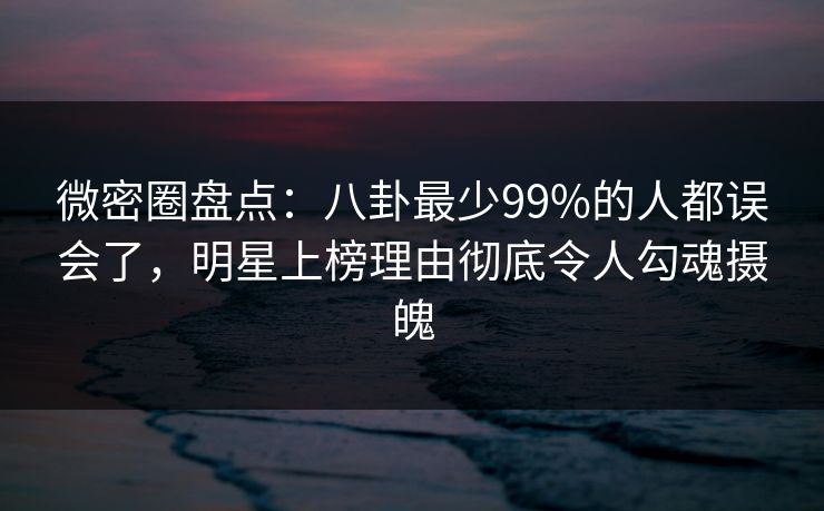 微密圈盘点：八卦最少99%的人都误会了，明星上榜理由彻底令人勾魂摄魄