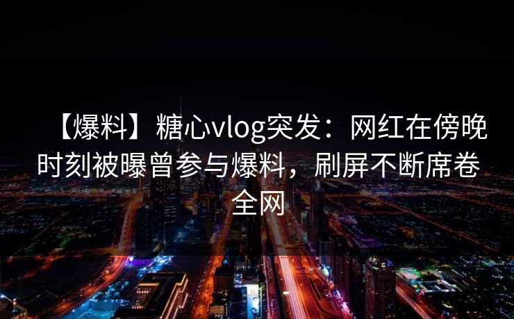 【爆料】糖心vlog突发：网红在傍晚时刻被曝曾参与爆料，刷屏不断席卷全网