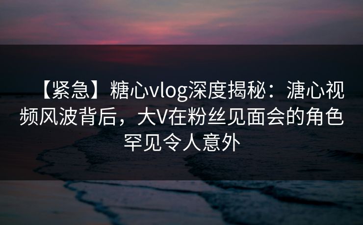 【紧急】糖心vlog深度揭秘：溏心视频风波背后，大V在粉丝见面会的角色罕见令人意外