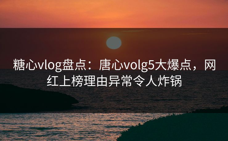 糖心vlog盘点：唐心volg5大爆点，网红上榜理由异常令人炸锅