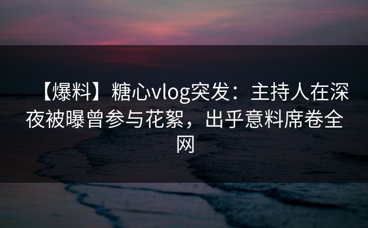 【爆料】糖心vlog突发：主持人在深夜被曝曾参与花絮，出乎意料席卷全网