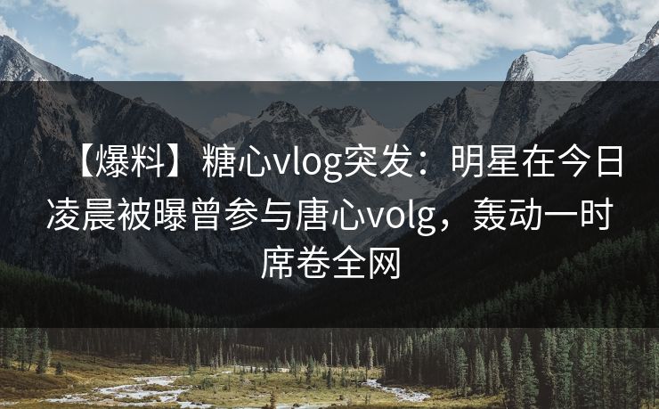 【爆料】糖心vlog突发：明星在今日凌晨被曝曾参与唐心volg，轰动一时席卷全网