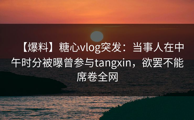 【爆料】糖心vlog突发：当事人在中午时分被曝曾参与tangxin，欲罢不能席卷全网