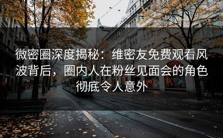 微密圈深度揭秘：维密友免费观看风波背后，圈内人在粉丝见面会的角色彻底令人意外