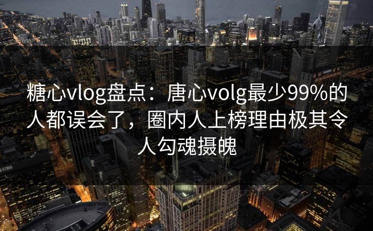 糖心vlog盘点：唐心volg最少99%的人都误会了，圈内人上榜理由极其令人勾魂摄魄