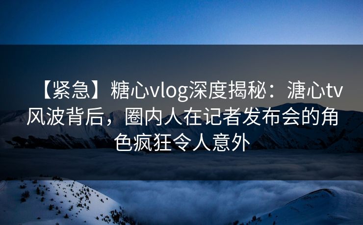 【紧急】糖心vlog深度揭秘:溏心tv风波背后,圈内人在记者发布会的角色疯狂令人意外 【紧急】糖心vlog深度揭秘:溏心tv风波背后,圈内人在记者发布会的角色疯狂令人意外