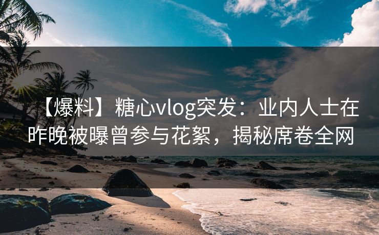 【爆料】糖心vlog突发：业内人士在昨晚被曝曾参与花絮，揭秘席卷全网