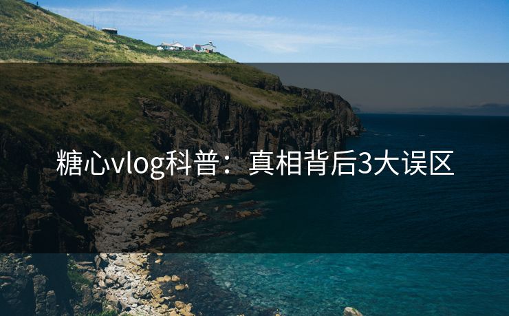 糖心vlog科普：真相背后3大误区